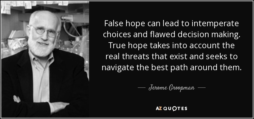 False hope can lead to intemperate choices and flawed decision making. True hope takes into account the real threats that exist and seeks to navigate the best path around them. - Jerome Groopman