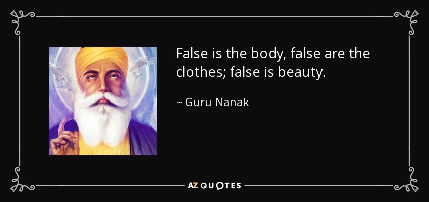 False is the body, false are the clothes; false is beauty. - Guru Nanak