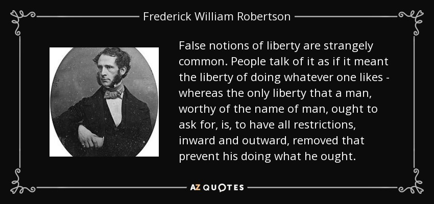 False notions of liberty are strangely common. People talk of it as if it meant the liberty of doing whatever one likes - whereas the only liberty that a man, worthy of the name of man, ought to ask for, is, to have all restrictions, inward and outward, removed that prevent his doing what he ought. - Frederick William Robertson
