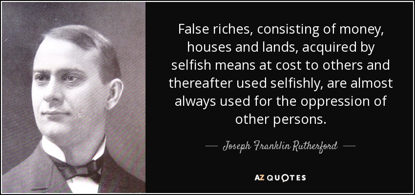 False riches, consisting of money, houses and lands, acquired by selfish means at cost to others and thereafter used selfishly, are almost always used for the oppression of other persons. - Joseph Franklin Rutherford