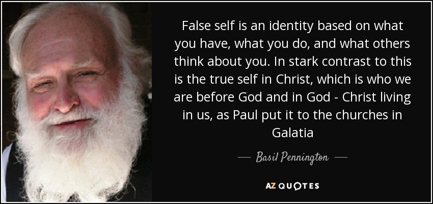 False self is an identity based on what you have, what you do, and what others think about you. In stark contrast to this is the true self in Christ, which is who we are before God and in God - Christ living in us, as Paul put it to the churches in Galatia - Basil Pennington