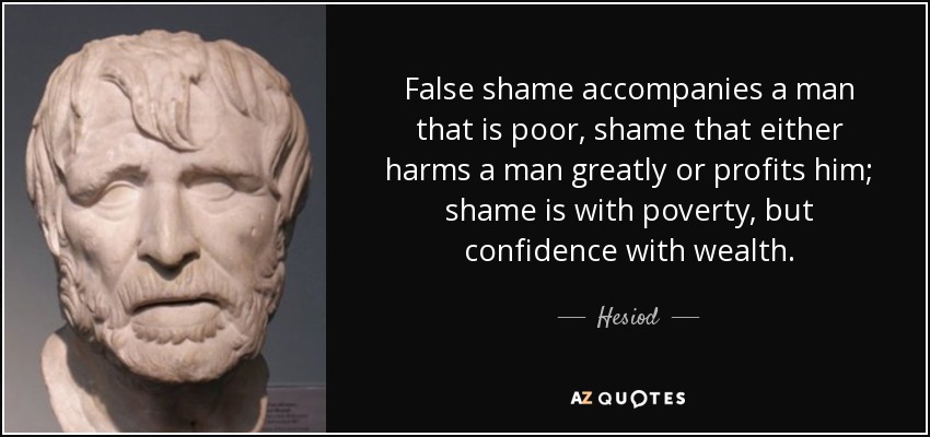 False shame accompanies a man that is poor, shame that either harms a man greatly or profits him; shame is with poverty, but confidence with wealth. - Hesiod