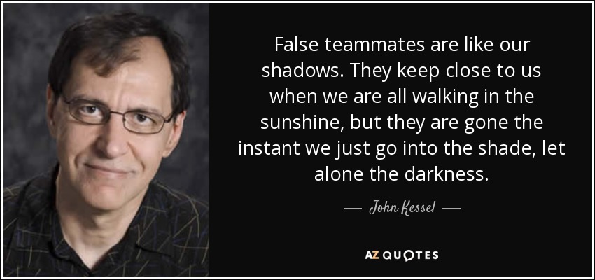 False teammates are like our shadows. They keep close to us when we are all walking in the sunshine, but they are gone the instant we just go into the shade, let alone the darkness. - John Kessel