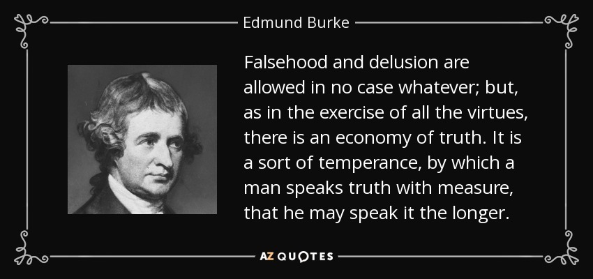 Falsehood and delusion are allowed in no case whatever; but, as in the exercise of all the virtues, there is an economy of truth. It is a sort of temperance, by which a man speaks truth with measure, that he may speak it the longer. - Edmund Burke