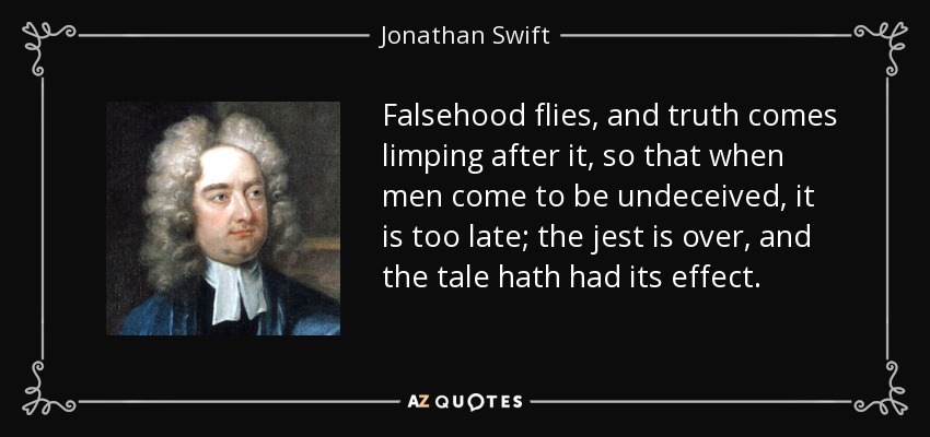 Falsehood flies, and truth comes limping after it, so that when men come to be undeceived, it is too late; the jest is over, and the tale hath had its effect. - Jonathan Swift