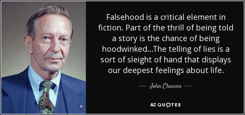 Falsehood is a critical element in fiction. Part of the thrill of being told a story is the chance of being hoodwinked. . .The telling of lies is a sort of sleight of hand that displays our deepest feelings about life. - John Cheever