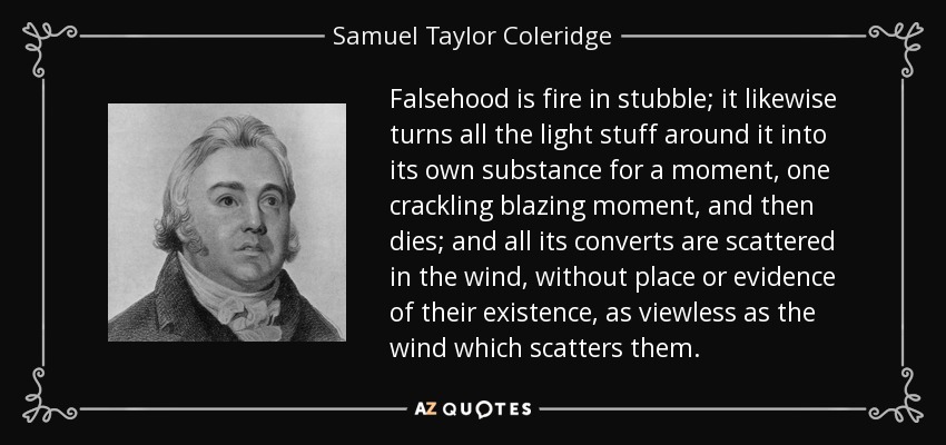 Falsehood is fire in stubble; it likewise turns all the light stuff around it into its own substance for a moment, one crackling blazing moment, and then dies; and all its converts are scattered in the wind, without place or evidence of their existence, as viewless as the wind which scatters them. - Samuel Taylor Coleridge