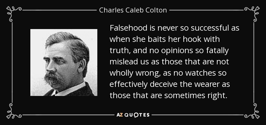 Falsehood is never so successful as when she baits her hook with truth, and no opinions so fatally mislead us as those that are not wholly wrong, as no watches so effectively deceive the wearer as those that are sometimes right. - Charles Caleb Colton