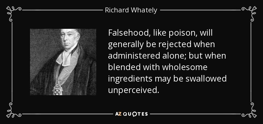 Falsehood, like poison, will generally be rejected when administered alone; but when blended with wholesome ingredients may be swallowed unperceived. - Richard Whately