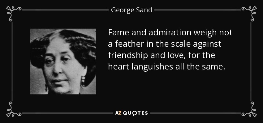 Fame and admiration weigh not a feather in the scale against friendship and love, for the heart languishes all the same. - George Sand