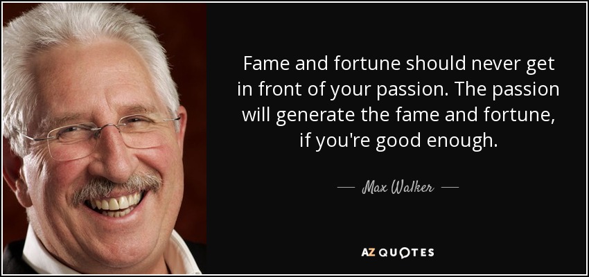 Fame and fortune should never get in front of your passion. The passion will generate the fame and fortune, if you're good enough. - Max Walker