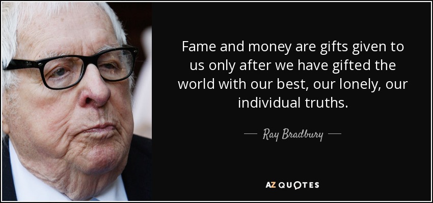 Fame and money are gifts given to us only after we have gifted the world with our best, our lonely, our individual truths. - Ray Bradbury