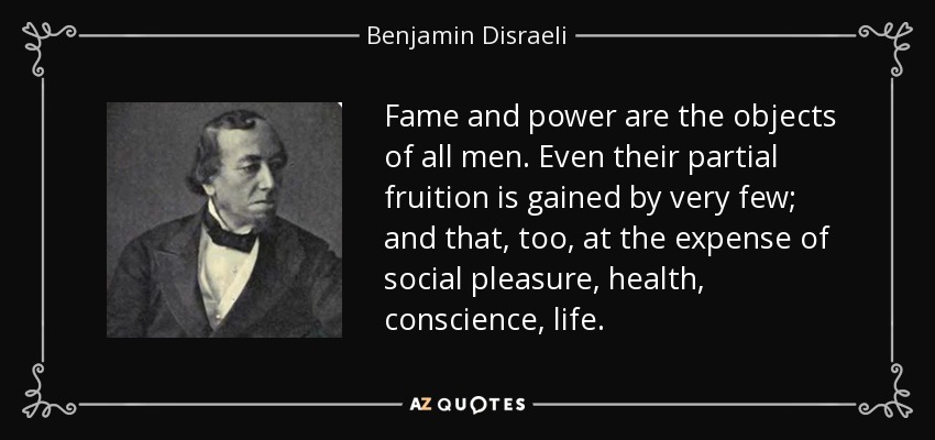 Fame and power are the objects of all men. Even their partial fruition is gained by very few; and that, too, at the expense of social pleasure, health, conscience, life. - Benjamin Disraeli