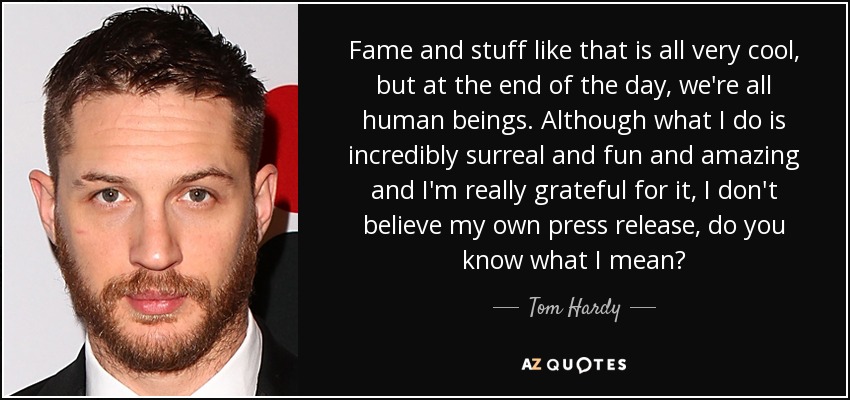 Fame and stuff like that is all very cool, but at the end of the day, we're all human beings. Although what I do is incredibly surreal and fun and amazing and I'm really grateful for it, I don't believe my own press release, do you know what I mean? - Tom Hardy