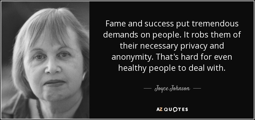 Fame and success put tremendous demands on people. It robs them of their necessary privacy and anonymity. That's hard for even healthy people to deal with. - Joyce Johnson