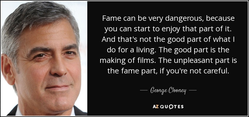 Fame can be very dangerous, because you can start to enjoy that part of it. And that's not the good part of what I do for a living. The good part is the making of films. The unpleasant part is the fame part, if you're not careful. - George Clooney