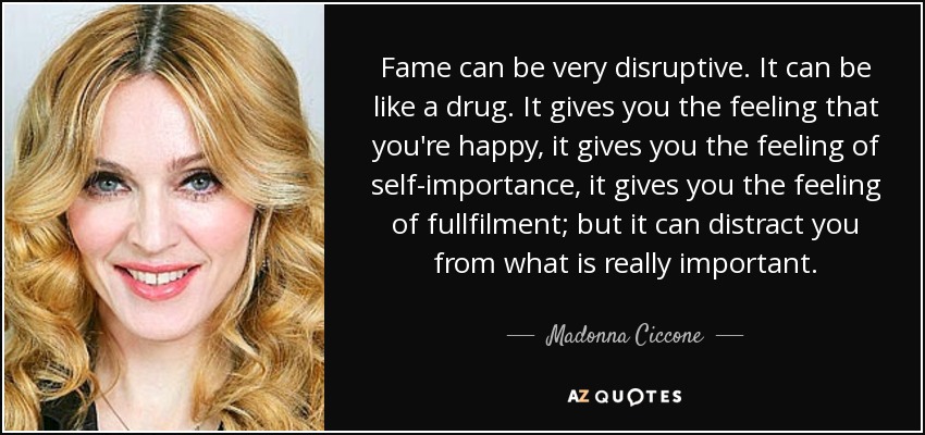 Fame can be very disruptive. It can be like a drug. It gives you the feeling that you're happy, it gives you the feeling of self-importance, it gives you the feeling of fullfilment; but it can distract you from what is really important. - Madonna Ciccone