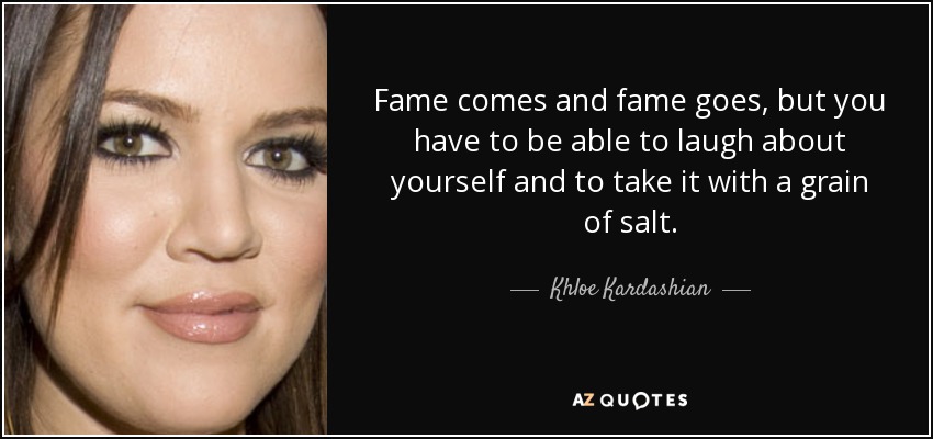 Fame comes and fame goes, but you have to be able to laugh about yourself and to take it with a grain of salt. - Khloe Kardashian