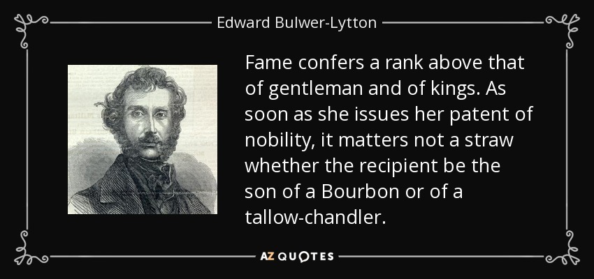 Fame confers a rank above that of gentleman and of kings. As soon as she issues her patent of nobility, it matters not a straw whether the recipient be the son of a Bourbon or of a tallow-chandler. - Edward Bulwer-Lytton, 1st Baron Lytton