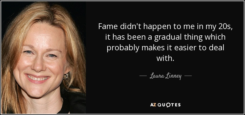 Fame didn't happen to me in my 20s, it has been a gradual thing which probably makes it easier to deal with. - Laura Linney