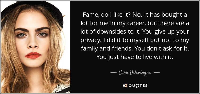 Fame, do I like it? No. It has bought a lot for me in my career, but there are a lot of downsides to it. You give up your privacy. I did it to myself but not to my family and friends. You don't ask for it. You just have to live with it. - Cara Delevingne
