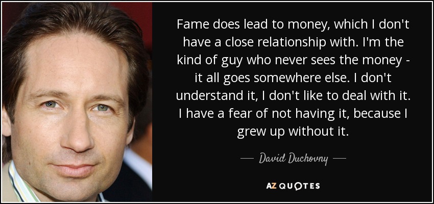 Fame does lead to money, which I don't have a close relationship with. I'm the kind of guy who never sees the money - it all goes somewhere else. I don't understand it, I don't like to deal with it. I have a fear of not having it, because I grew up without it. - David Duchovny