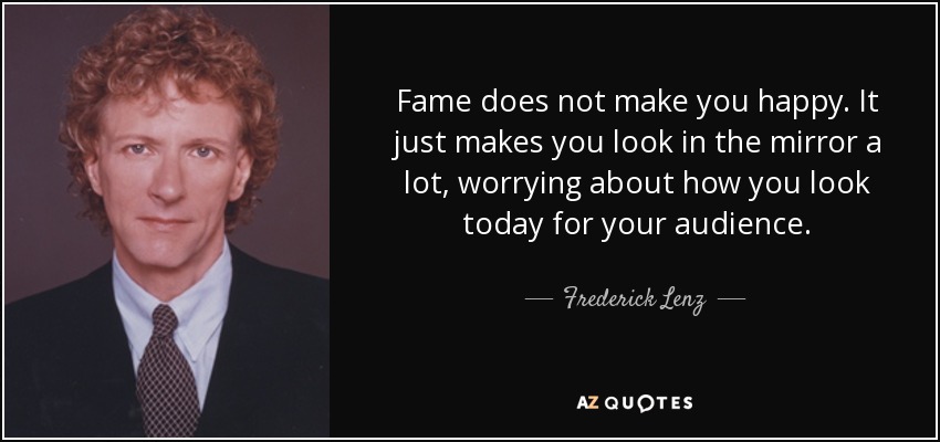 Fame does not make you happy. It just makes you look in the mirror a lot, worrying about how you look today for your audience. - Frederick Lenz