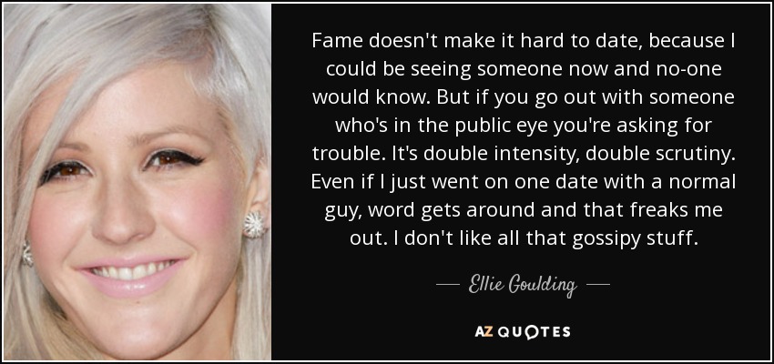 Fame doesn't make it hard to date, because I could be seeing someone now and no-one would know. But if you go out with someone who's in the public eye you're asking for trouble. It's double intensity, double scrutiny. Even if I just went on one date with a normal guy, word gets around and that freaks me out. I don't like all that gossipy stuff. - Ellie Goulding