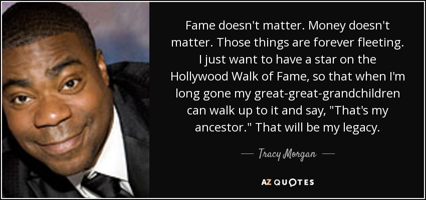 Fame doesn't matter. Money doesn't matter. Those things are forever fleeting. I just want to have a star on the Hollywood Walk of Fame, so that when I'm long gone my great-great-grandchildren can walk up to it and say, 