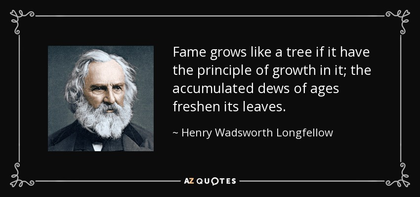 Fame grows like a tree if it have the principle of growth in it; the accumulated dews of ages freshen its leaves. - Henry Wadsworth Longfellow