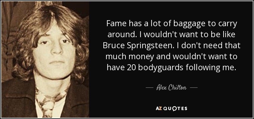 Fame has a lot of baggage to carry around. I wouldn't want to be like Bruce Springsteen. I don't need that much money and wouldn't want to have 20 bodyguards following me. - Alex Chilton