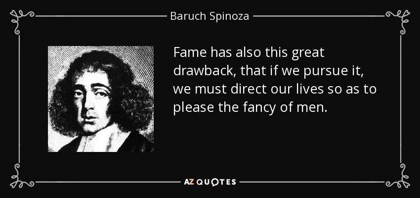 Fame has also this great drawback, that if we pursue it, we must direct our lives so as to please the fancy of men. - Baruch Spinoza
