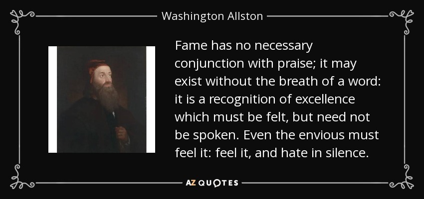 Fame has no necessary conjunction with praise; it may exist without the breath of a word: it is a recognition of excellence which must be felt, but need not be spoken. Even the envious must feel it: feel it, and hate in silence. - Washington Allston