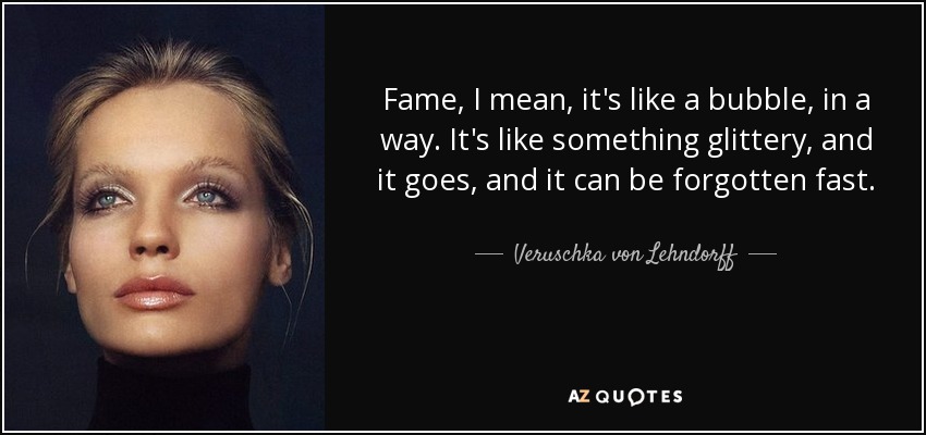 Fame, I mean, it's like a bubble, in a way. It's like something glittery, and it goes, and it can be forgotten fast. - Veruschka von Lehndorff