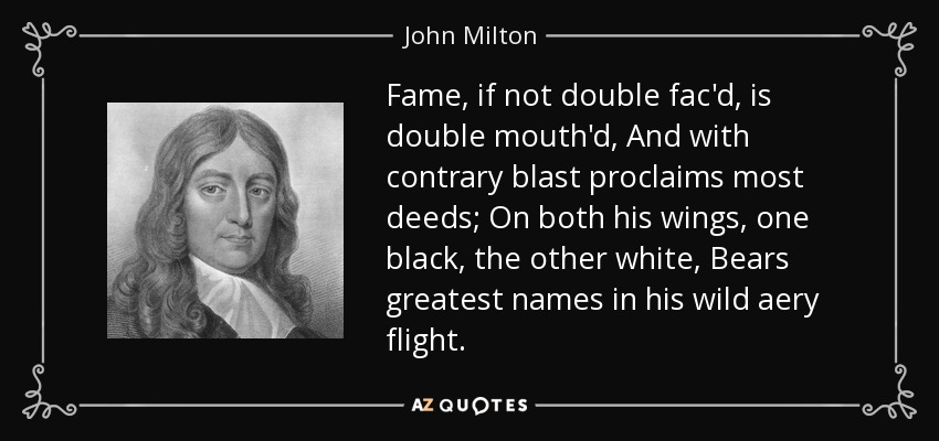 Fame, if not double fac'd, is double mouth'd, And with contrary blast proclaims most deeds; On both his wings, one black, the other white, Bears greatest names in his wild aery flight. - John Milton