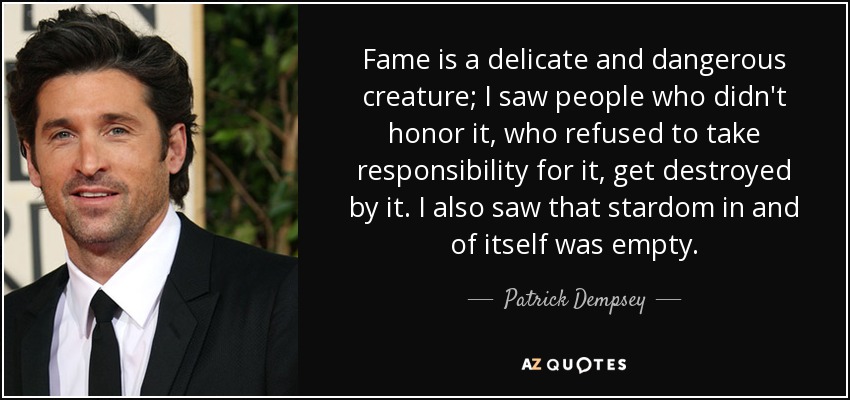 Fame is a delicate and dangerous creature; I saw people who didn't honor it, who refused to take responsibility for it, get destroyed by it. I also saw that stardom in and of itself was empty. - Patrick Dempsey