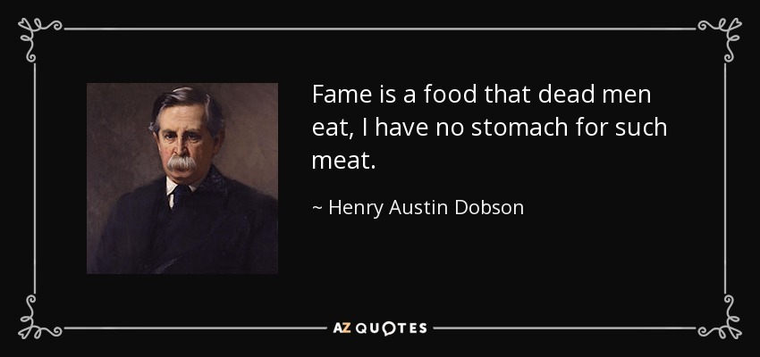 Fame is a food that dead men eat, I have no stomach for such meat. - Henry Austin Dobson