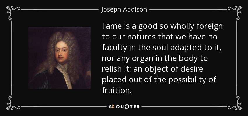 Fame is a good so wholly foreign to our natures that we have no faculty in the soul adapted to it, nor any organ in the body to relish it; an object of desire placed out of the possibility of fruition. - Joseph Addison