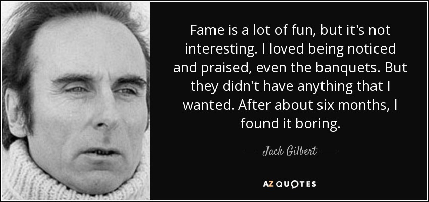 Fame is a lot of fun, but it's not interesting. I loved being noticed and praised, even the banquets. But they didn't have anything that I wanted. After about six months, I found it boring. - Jack Gilbert