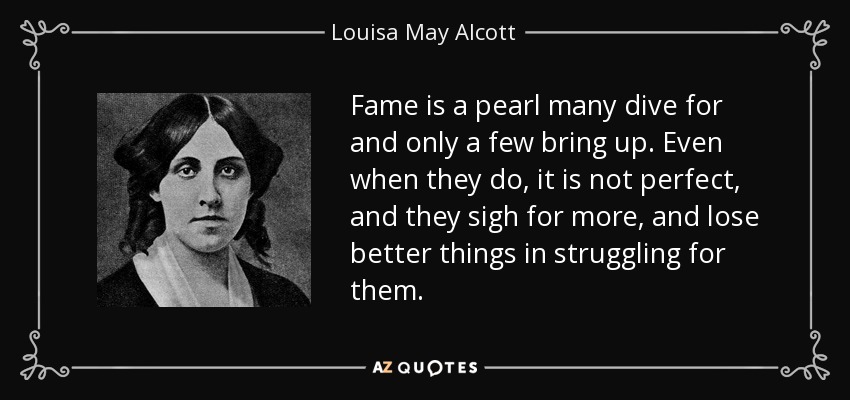 Fame is a pearl many dive for and only a few bring up. Even when they do, it is not perfect, and they sigh for more, and lose better things in struggling for them. - Louisa May Alcott