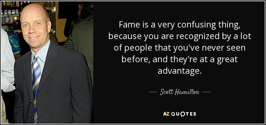 Fame is a very confusing thing, because you are recognized by a lot of people that you've never seen before, and they're at a great advantage. - Scott Hamilton