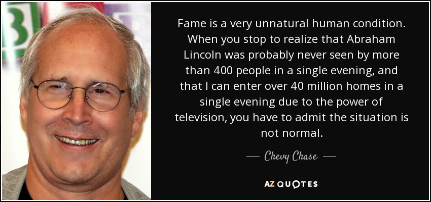 Fame is a very unnatural human condition. When you stop to realize that Abraham Lincoln was probably never seen by more than 400 people in a single evening, and that I can enter over 40 million homes in a single evening due to the power of television, you have to admit the situation is not normal. - Chevy Chase