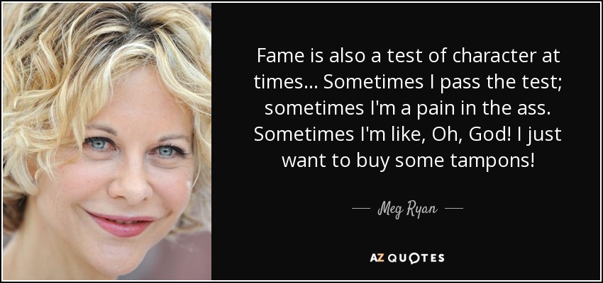 Fame is also a test of character at times... Sometimes I pass the test; sometimes I'm a pain in the ass. Sometimes I'm like, Oh, God! I just want to buy some tampons! - Meg Ryan