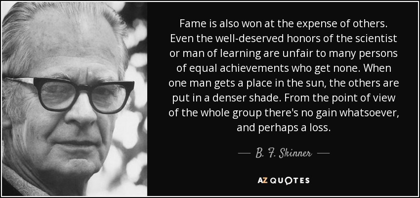 Fame is also won at the expense of others. Even the well-deserved honors of the scientist or man of learning are unfair to many persons of equal achievements who get none. When one man gets a place in the sun, the others are put in a denser shade. From the point of view of the whole group there's no gain whatsoever, and perhaps a loss. - B. F. Skinner