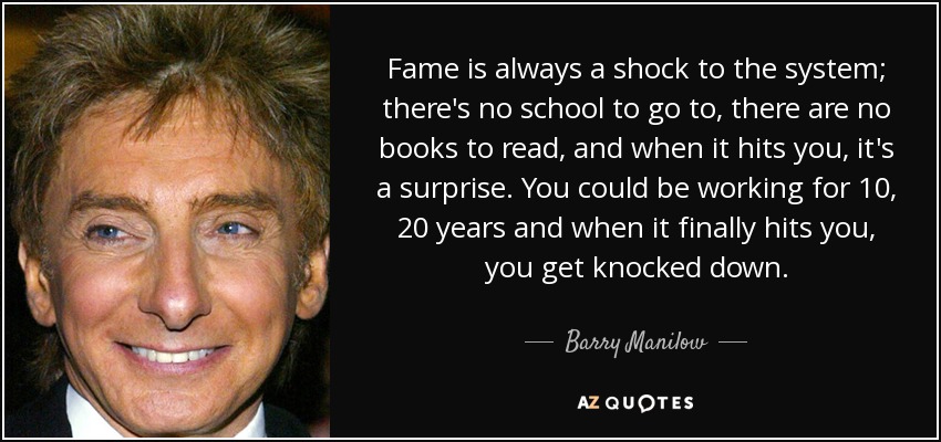 Fame is always a shock to the system; there's no school to go to, there are no books to read, and when it hits you, it's a surprise. You could be working for 10, 20 years and when it finally hits you, you get knocked down. - Barry Manilow