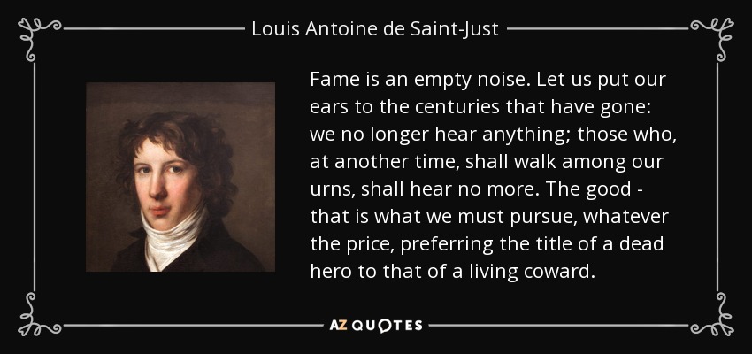 Fame is an empty noise. Let us put our ears to the centuries that have gone: we no longer hear anything; those who, at another time, shall walk among our urns, shall hear no more. The good - that is what we must pursue, whatever the price, preferring the title of a dead hero to that of a living coward. - Louis Antoine de Saint-Just
