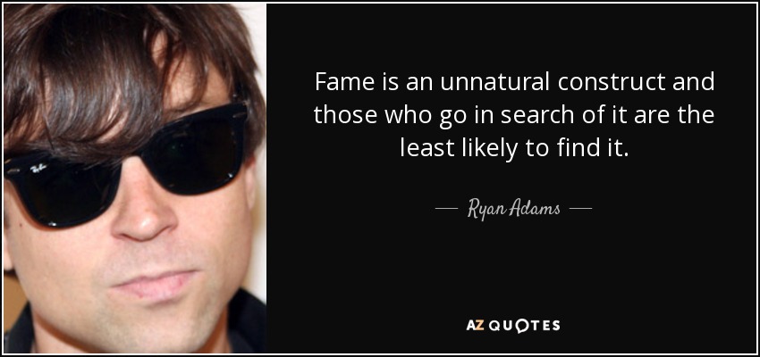 Fame is an unnatural construct and those who go in search of it are the least likely to find it. - Ryan Adams