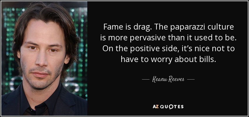 Fame is drag. The paparazzi culture is more pervasive than it used to be. On the positive side, it’s nice not to have to worry about bills. - Keanu Reeves