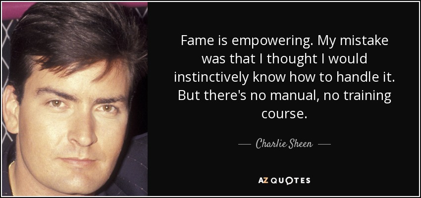 Fame is empowering. My mistake was that I thought I would instinctively know how to handle it. But there's no manual, no training course. - Charlie Sheen