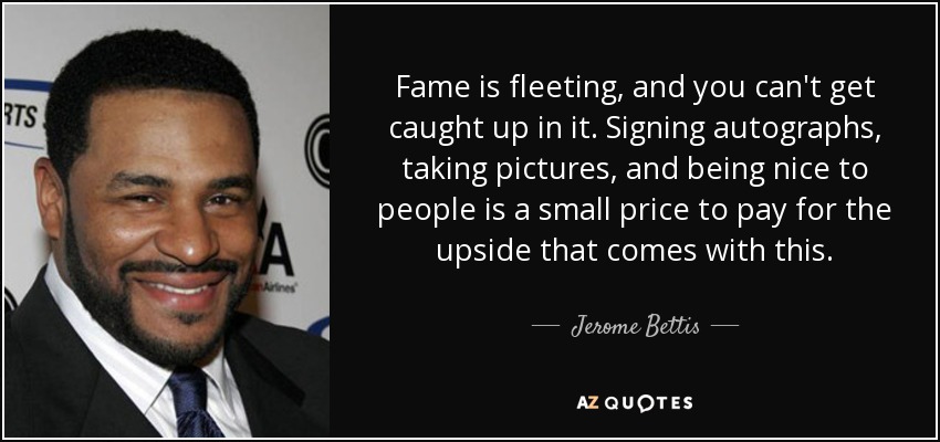 Fame is fleeting, and you can't get caught up in it. Signing autographs, taking pictures, and being nice to people is a small price to pay for the upside that comes with this. - Jerome Bettis